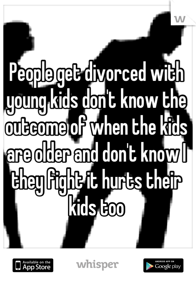 People get divorced with young kids don't know the outcome of when the kids are older and don't know I they fight it hurts their kids too
 