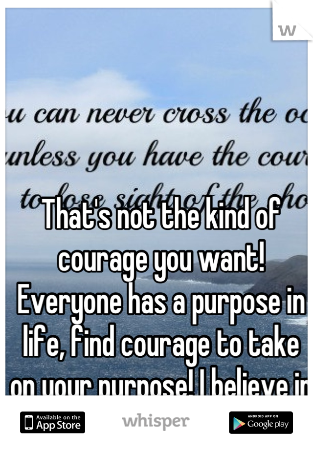 That's not the kind of courage you want! Everyone has a purpose in life, find courage to take on your purpose! I believe in you!