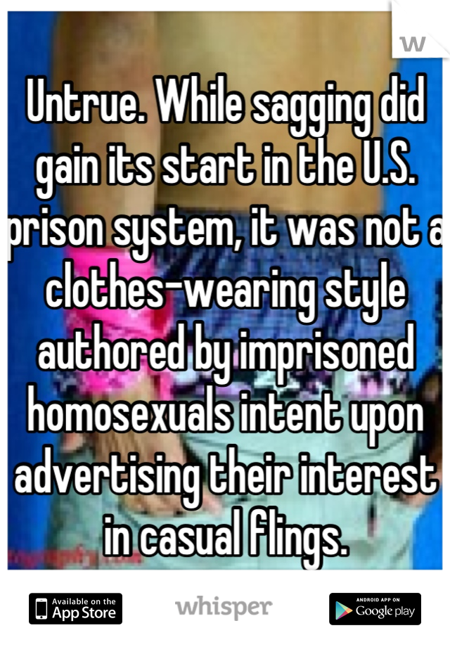 Untrue. While sagging did gain its start in the U.S. prison system, it was not a clothes-wearing style authored by imprisoned homosexuals intent upon advertising their interest in casual flings.