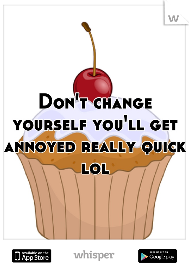 Don't change yourself you'll get annoyed really quick lol