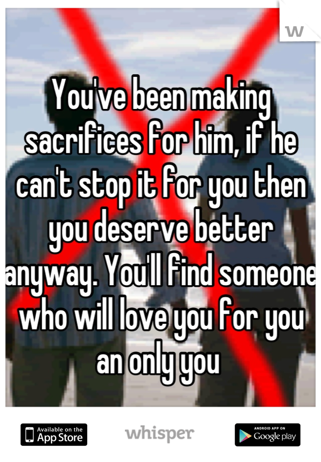 You've been making sacrifices for him, if he can't stop it for you then you deserve better anyway. You'll find someone who will love you for you an only you 