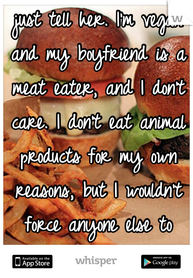 just tell her. I'm vegan and my boyfriend is a meat eater, and I don't care. I don't eat animal products for my own reasons, but I wouldn't force anyone else to follow my diet. 