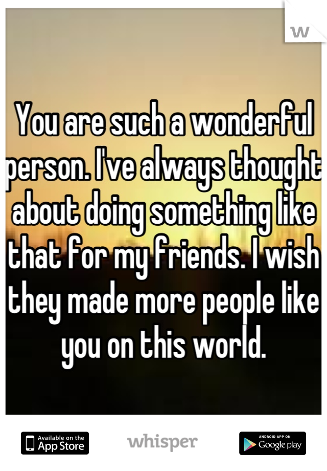 You are such a wonderful person. I've always thought about doing something like that for my friends. I wish they made more people like you on this world.