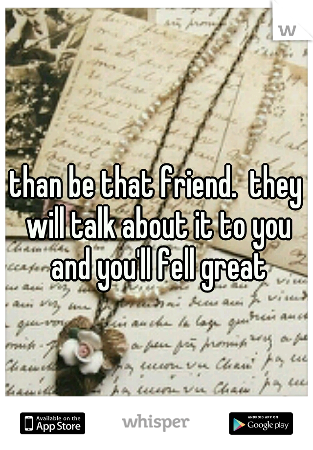 than be that friend.  they will talk about it to you and you'll fell great