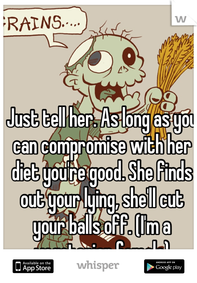 Just tell her. As long as you can compromise with her diet you're good. She finds out your lying, she'll cut your balls off. (I'm a vegetarian female)