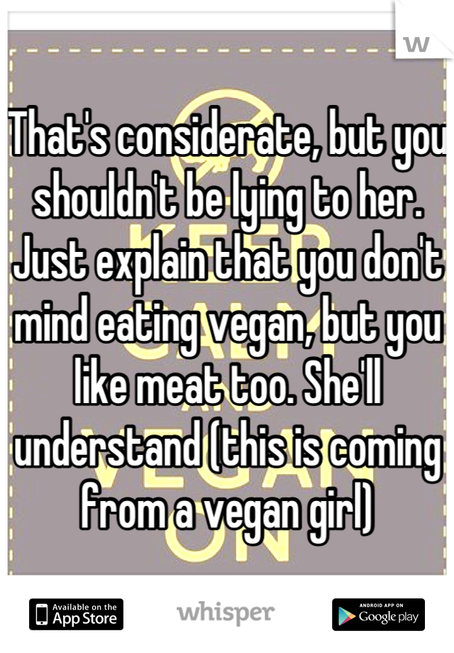 That's considerate, but you shouldn't be lying to her. Just explain that you don't mind eating vegan, but you like meat too. She'll understand (this is coming from a vegan girl)