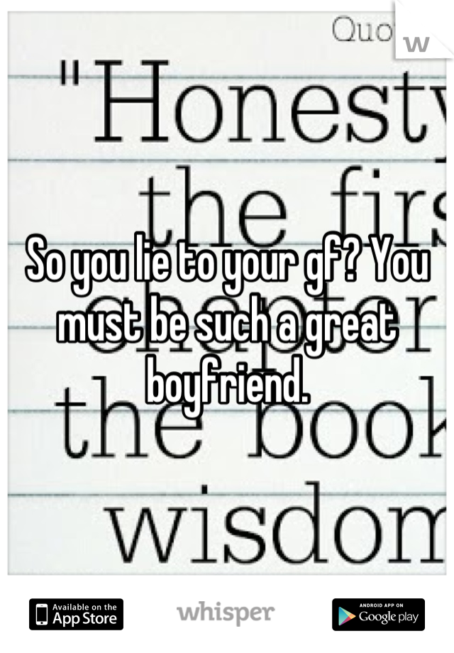 So you lie to your gf? You must be such a great boyfriend.