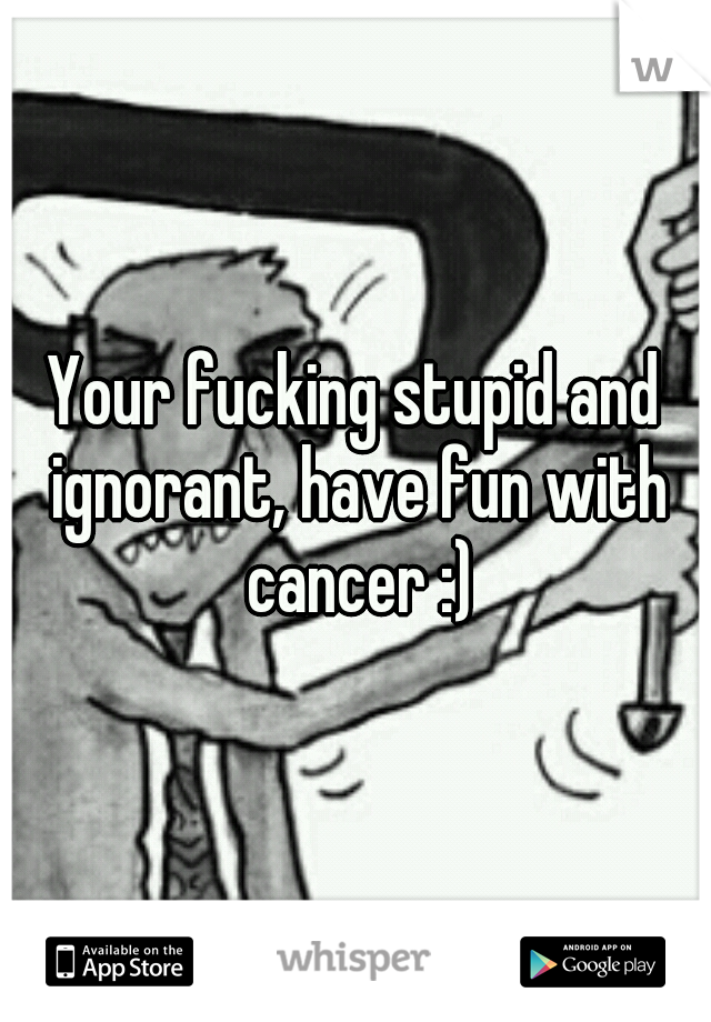 Your fucking stupid and ignorant, have fun with cancer :)