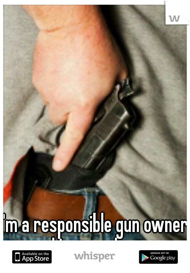 I'm a responsible gun owner and I conceal carry