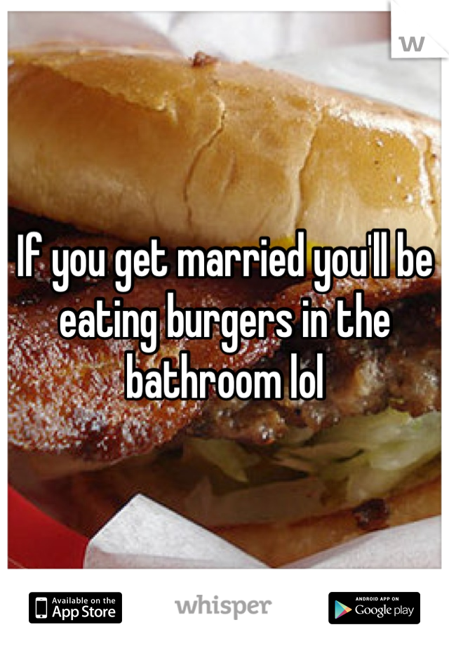 If you get married you'll be eating burgers in the bathroom lol