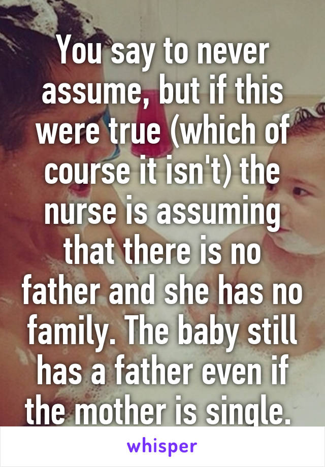 You say to never assume, but if this were true (which of course it isn't) the nurse is assuming that there is no father and she has no family. The baby still has a father even if the mother is single. 
