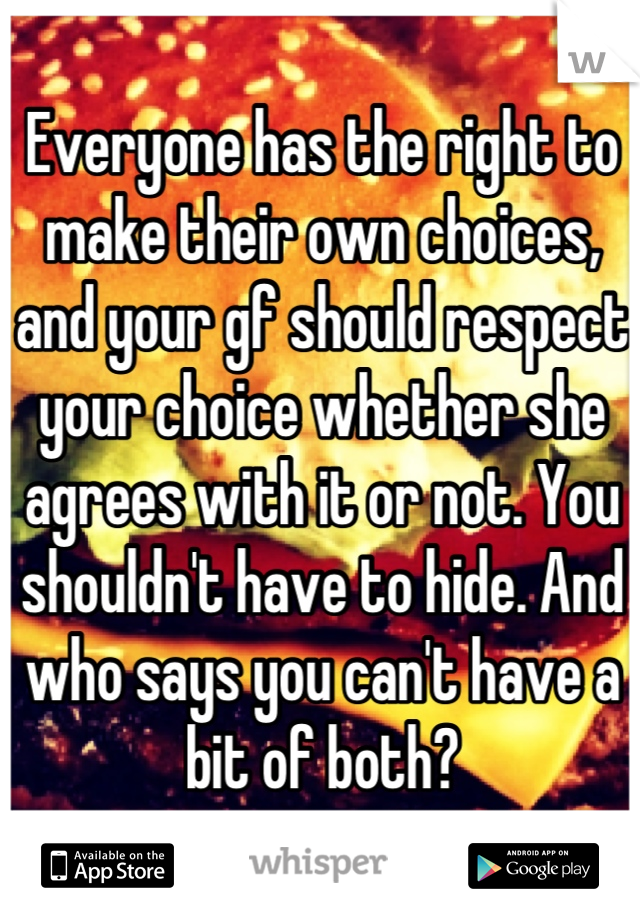 Everyone has the right to make their own choices, and your gf should respect your choice whether she agrees with it or not. You shouldn't have to hide. And who says you can't have a bit of both?