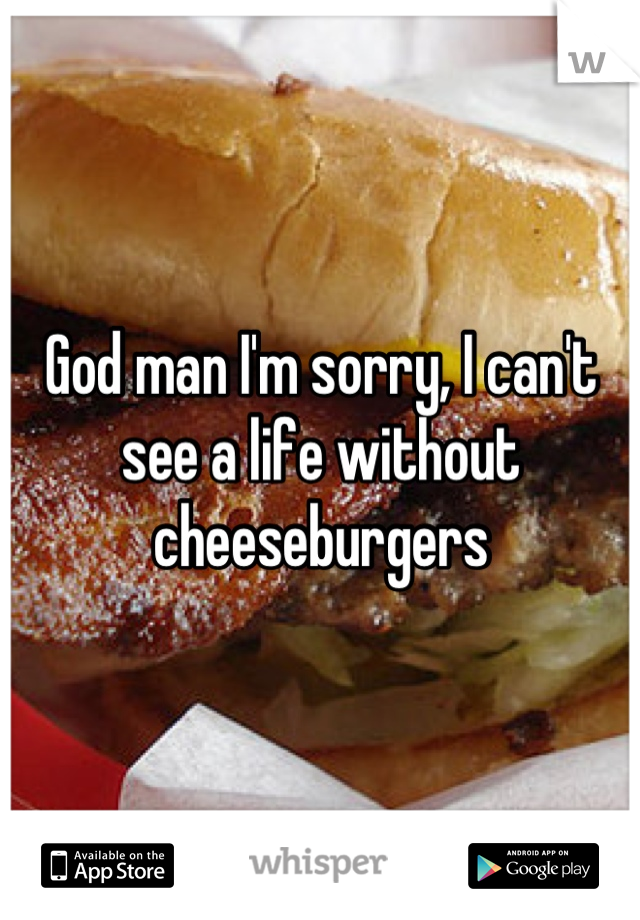 God man I'm sorry, I can't see a life without cheeseburgers