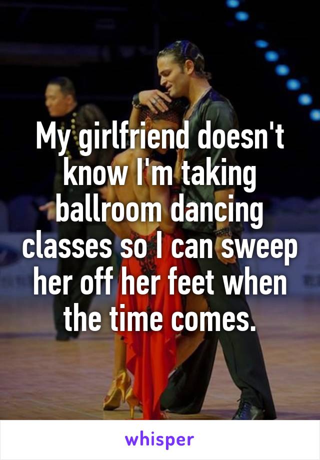 My girlfriend doesn't know I'm taking ballroom dancing classes so I can sweep her off her feet when the time comes.