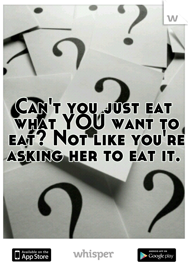 Can't you just eat what YOU want to eat? Not like you're asking her to eat it. 