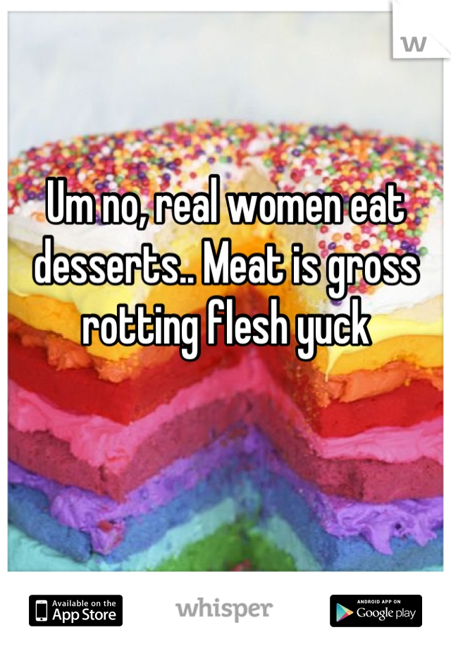 Um no, real women eat desserts.. Meat is gross rotting flesh yuck