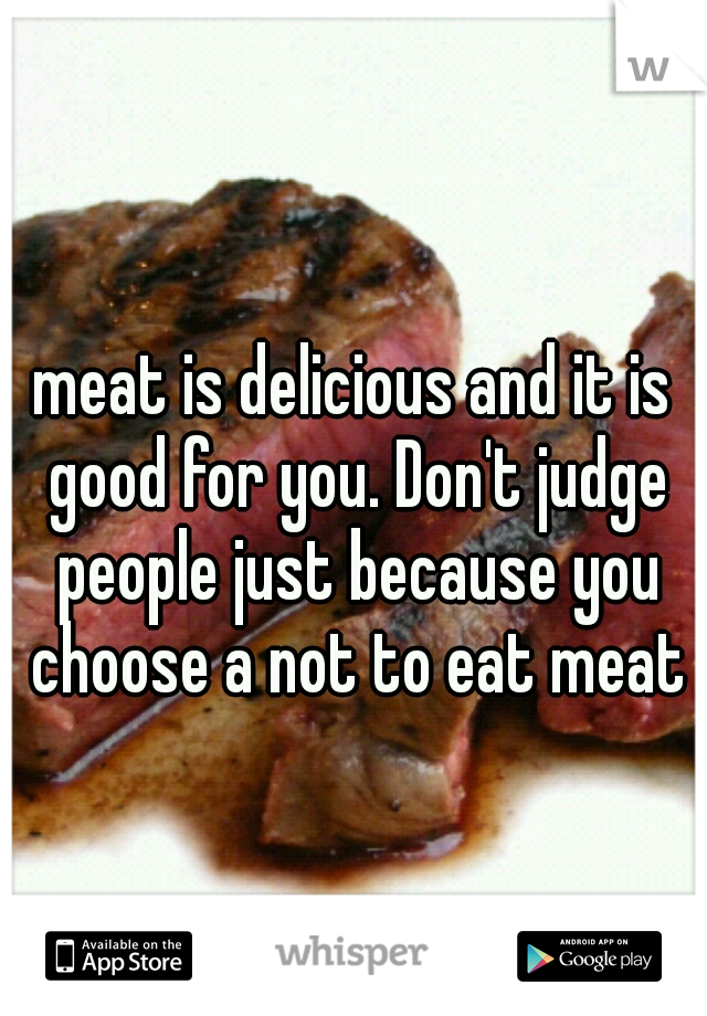 meat is delicious and it is good for you. Don't judge people just because you choose a not to eat meat