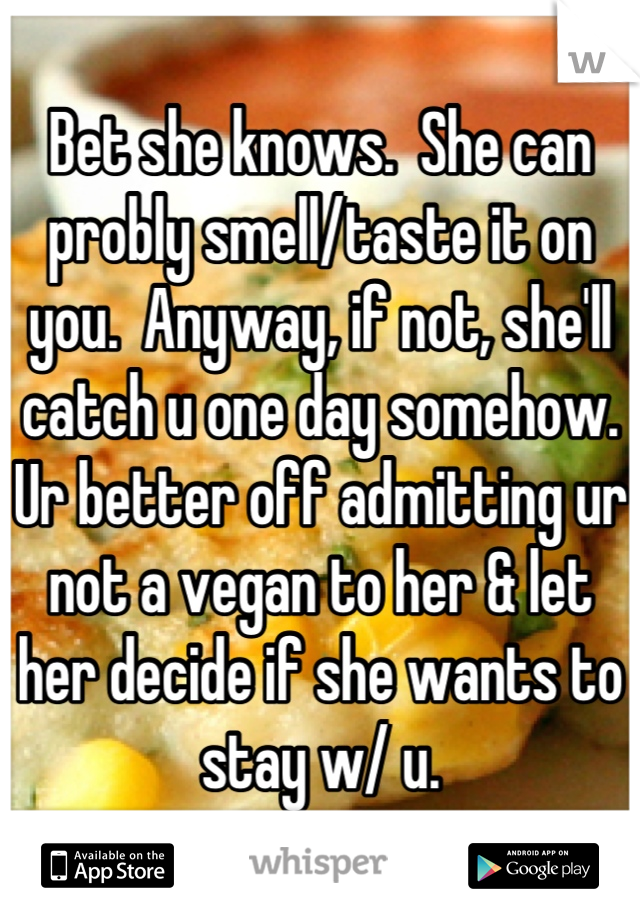 Bet she knows.  She can probly smell/taste it on you.  Anyway, if not, she'll catch u one day somehow. Ur better off admitting ur not a vegan to her & let her decide if she wants to stay w/ u.