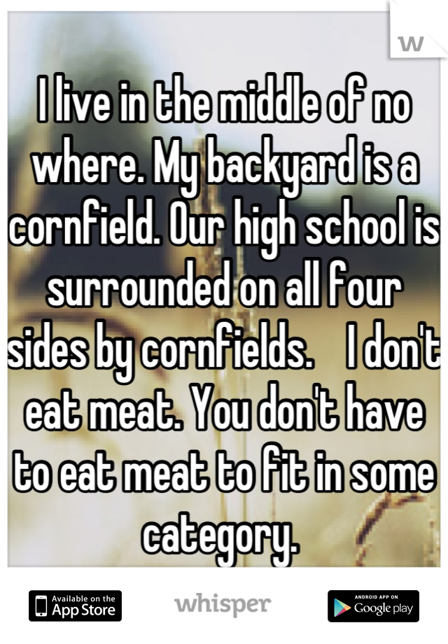 I live in the middle of no where. My backyard is a cornfield. Our high school is surrounded on all four sides by cornfields.    I don't eat meat. You don't have to eat meat to fit in some category. 