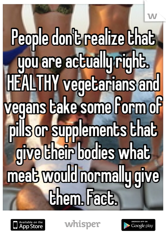 People don't realize that you are actually right. HEALTHY vegetarians and vegans take some form of pills or supplements that give their bodies what meat would normally give them. Fact.