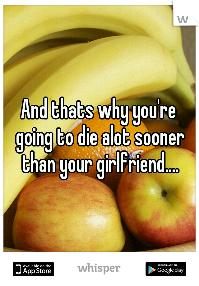 And thats why you're going to die alot sooner than your girlfriend....