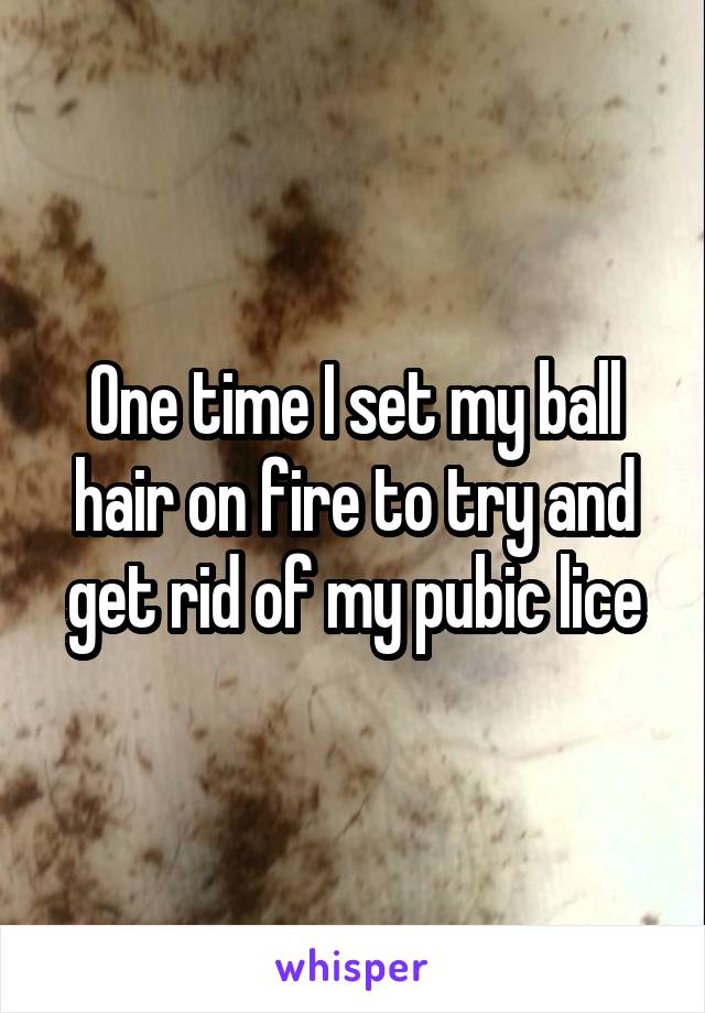 One time I set my ball hair on fire to try and get rid of my pubic lice