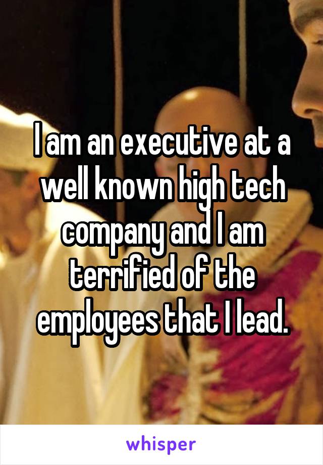 I am an executive at a well known high tech company and I am terrified of the employees that I lead.