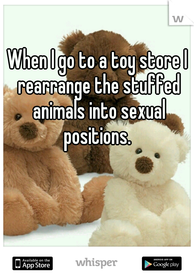 When I go to a toy store I rearrange the stuffed animals into sexual positions. 