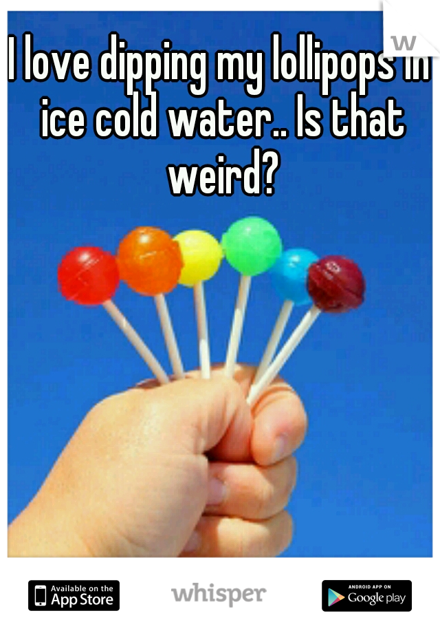 I love dipping my lollipops in ice cold water.. Is that weird?