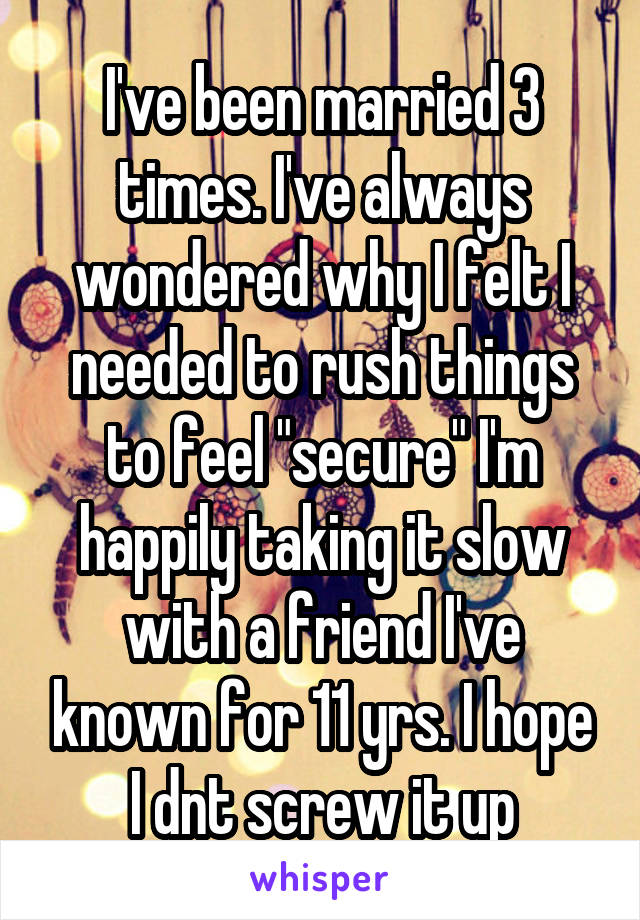 I've been married 3 times. I've always wondered why I felt I needed to rush things to feel "secure" I'm happily taking it slow with a friend I've known for 11 yrs. I hope I dnt screw it up