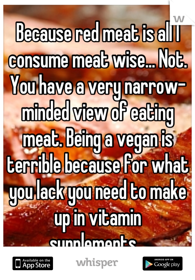 Because red meat is all I consume meat wise... Not. You have a very narrow-minded view of eating meat. Being a vegan is terrible because for what you lack you need to make up in vitamin
supplements...