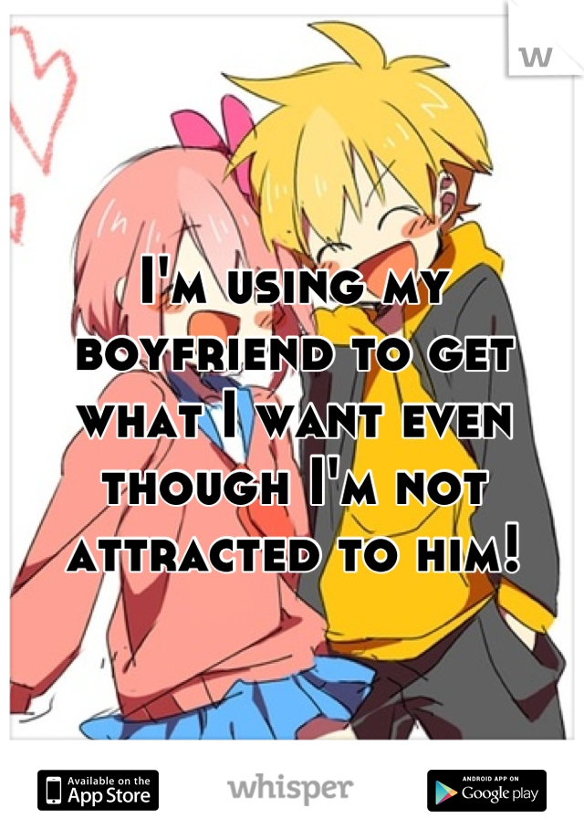 I'm using my boyfriend to get what I want even though I'm not attracted to him!
