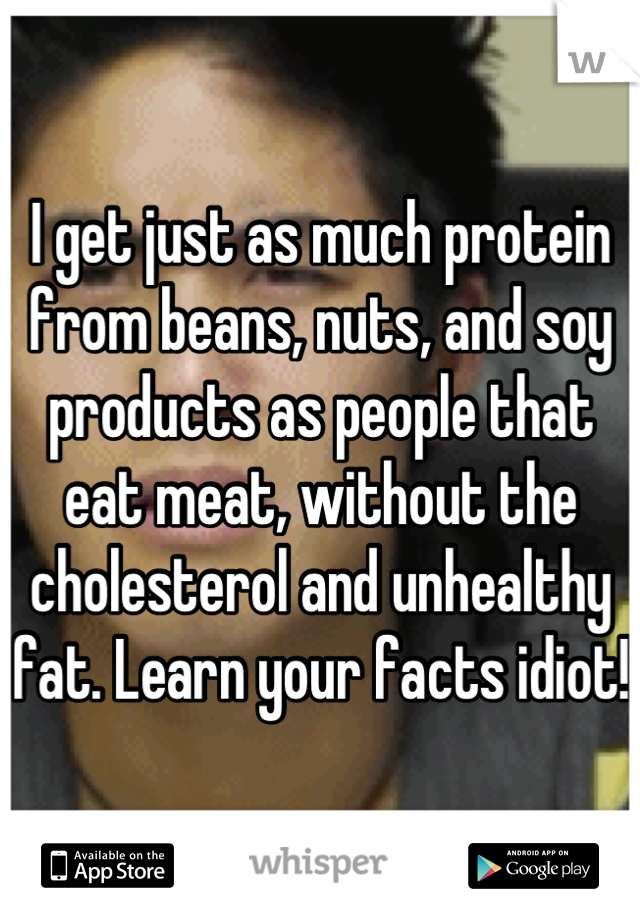 I get just as much protein from beans, nuts, and soy products as people that eat meat, without the cholesterol and unhealthy fat. Learn your facts idiot!