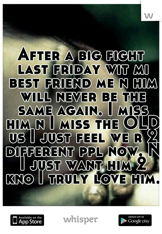 After a big fight last friday wit mi best friend me n him will never be the same again. I miss him n I miss the OLD us I just feel we r 2 different ppl now. N I just want him 2 kno I truly love him.