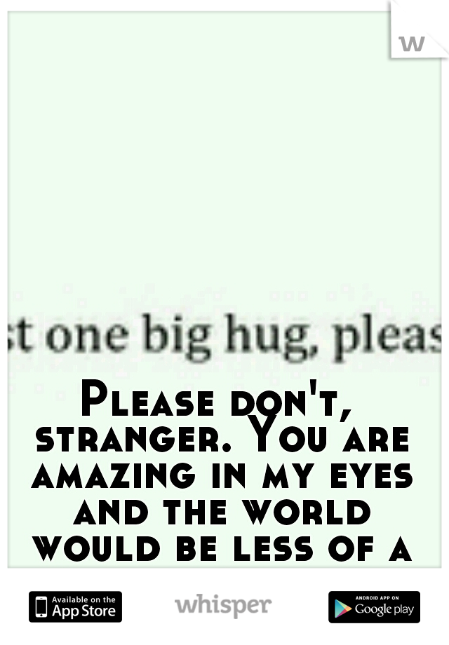 Please don't, stranger. You are amazing in my eyes and the world would be less of a place without you.