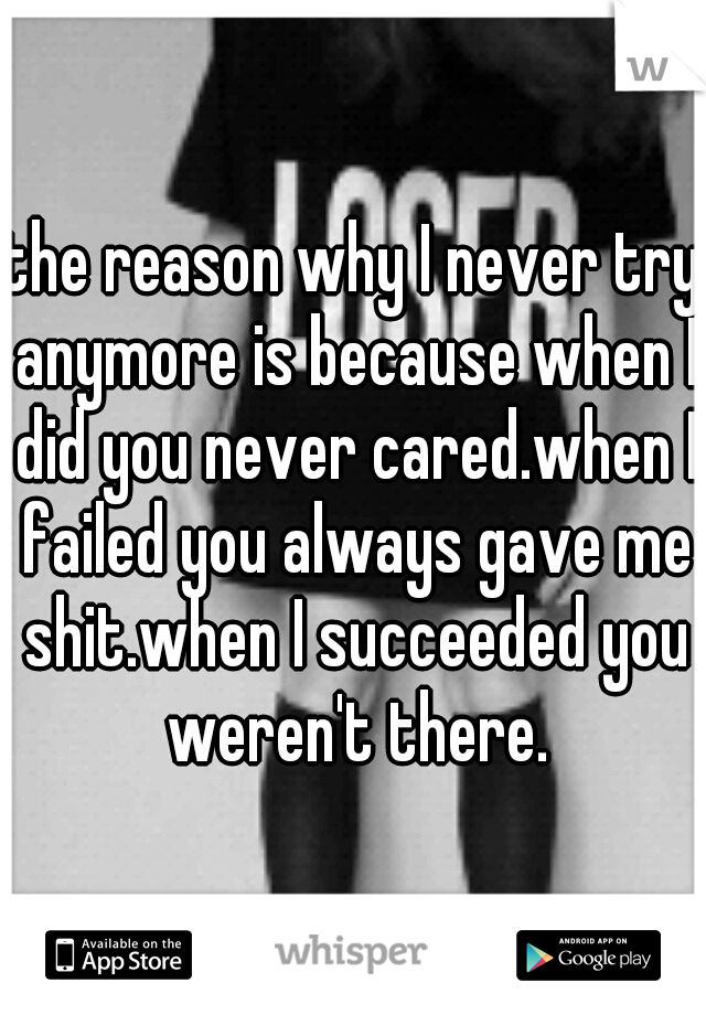 the reason why I never try anymore is because when I did you never cared.when I failed you always gave me shit.when I succeeded you weren't there.