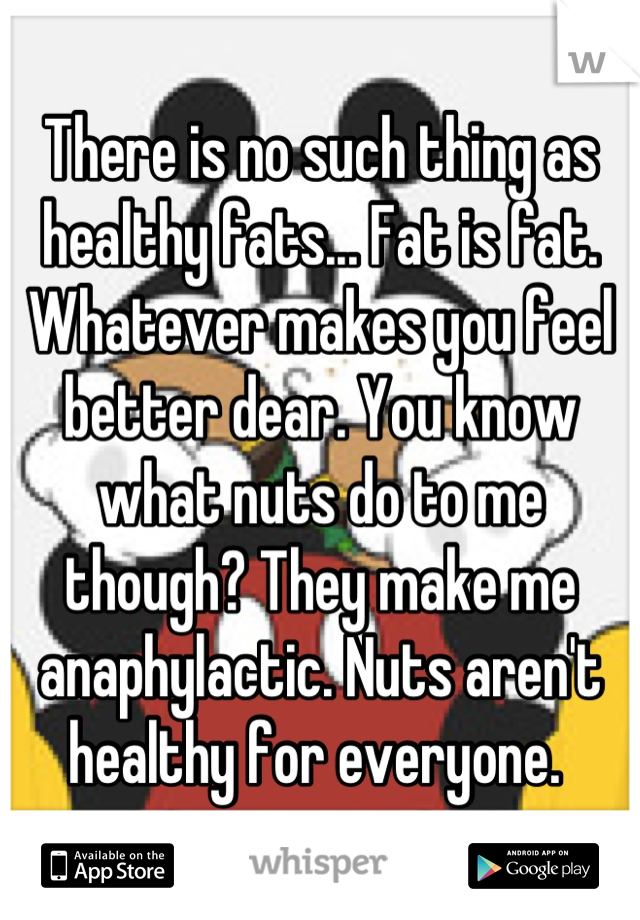 There is no such thing as healthy fats... Fat is fat. Whatever makes you feel better dear. You know what nuts do to me though? They make me anaphylactic. Nuts aren't healthy for everyone. 