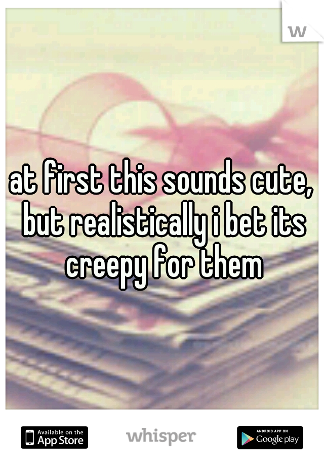 at first this sounds cute, but realistically i bet its creepy for them