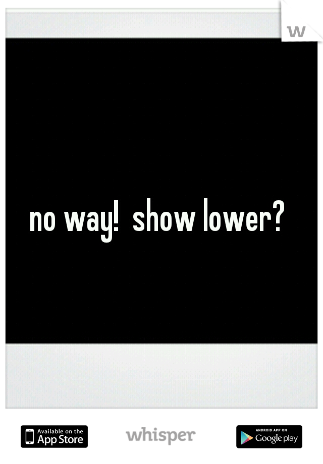 no way!  show lower? 