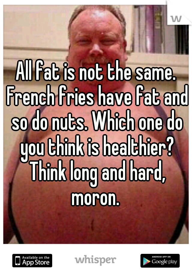 All fat is not the same. French fries have fat and so do nuts. Which one do you think is healthier? Think long and hard, moron. 