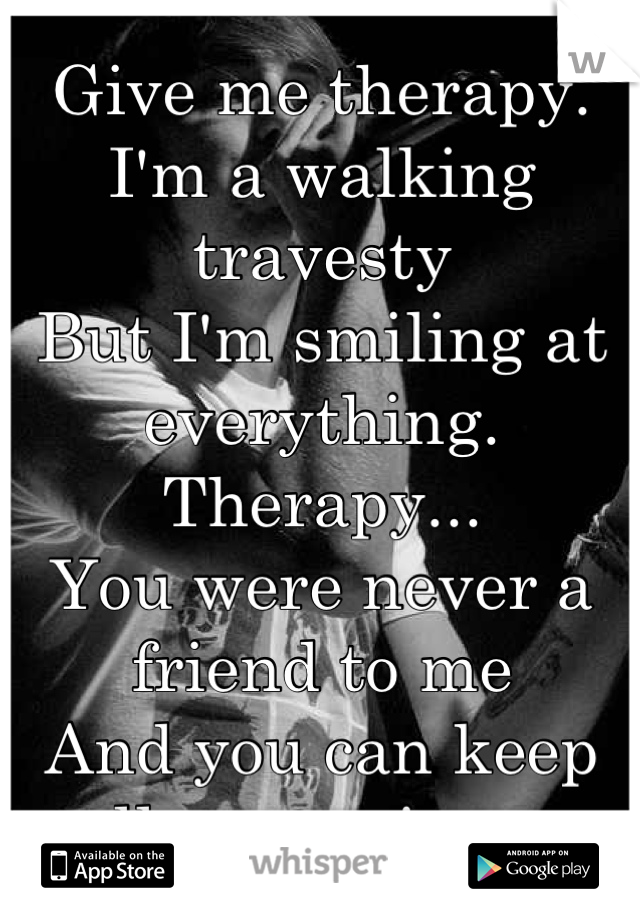 Give me therapy.
I'm a walking travesty
But I'm smiling at everything.
Therapy...
You were never a friend to me
And you can keep all your misery.