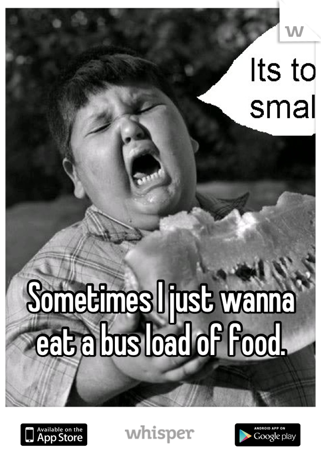 Sometimes I just wanna eat a bus load of food.