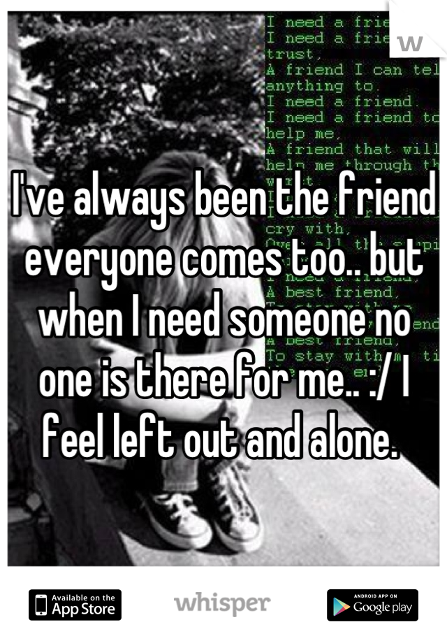I've always been the friend everyone comes too.. but when I need someone no one is there for me.. :/ I feel left out and alone. 