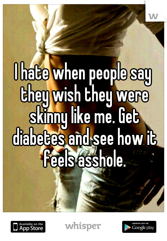 I hate when people say they wish they were skinny like me. Get diabetes and see how it feels asshole.