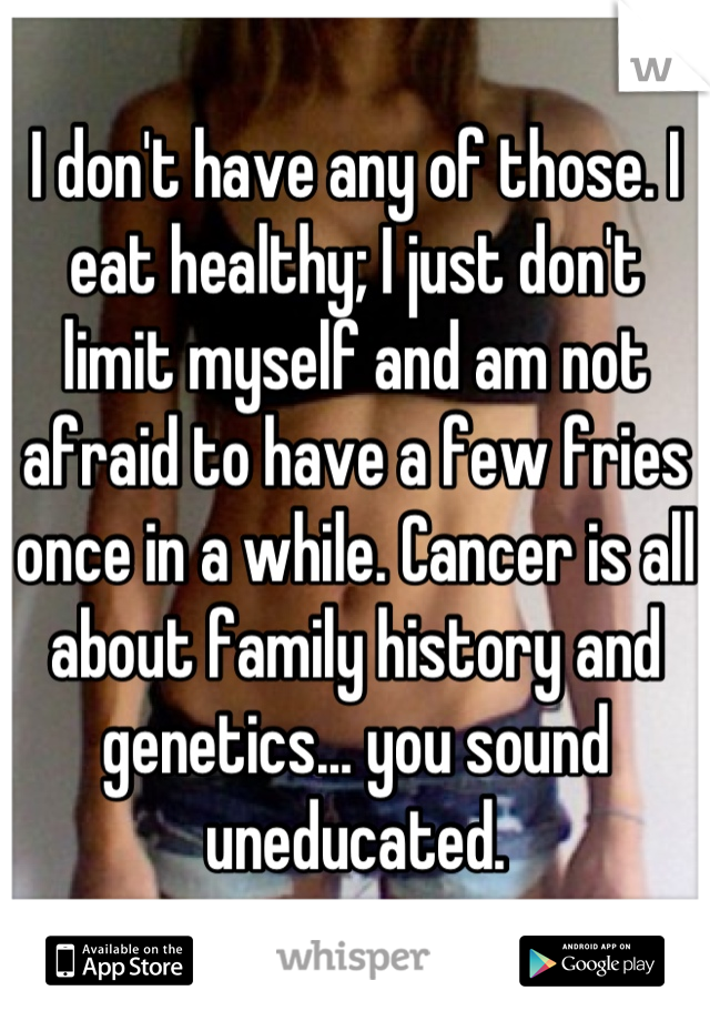 I don't have any of those. I eat healthy; I just don't limit myself and am not afraid to have a few fries once in a while. Cancer is all about family history and genetics... you sound uneducated.