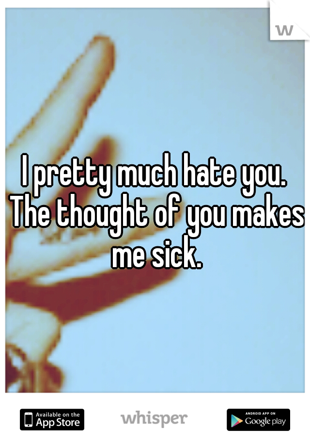 I pretty much hate you. The thought of you makes me sick.