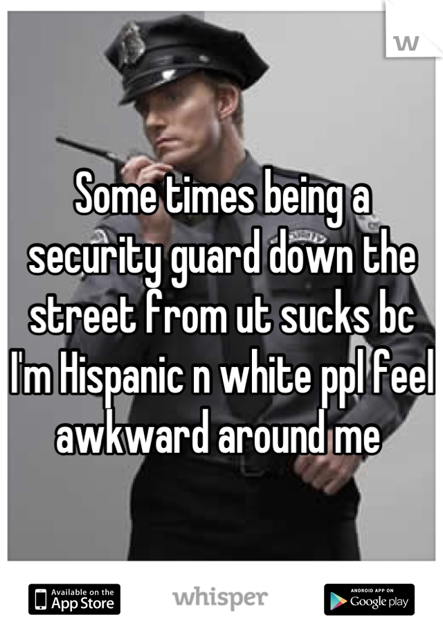 Some times being a security guard down the street from ut sucks bc I'm Hispanic n white ppl feel awkward around me 