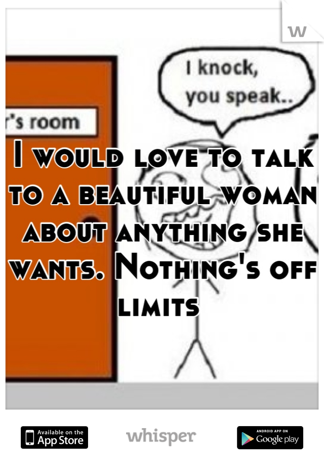 I would love to talk to a beautiful woman about anything she wants. Nothing's off limits 