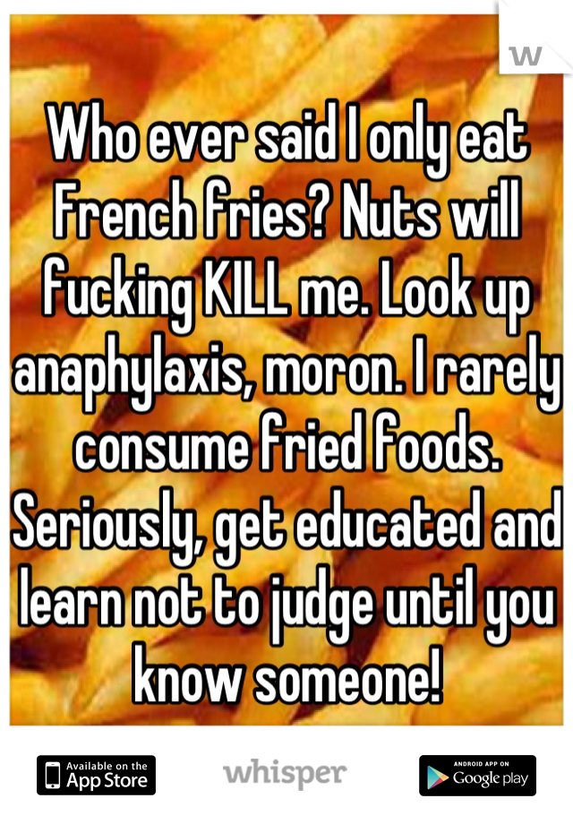 Who ever said I only eat French fries? Nuts will fucking KILL me. Look up anaphylaxis, moron. I rarely consume fried foods. Seriously, get educated and learn not to judge until you know someone!