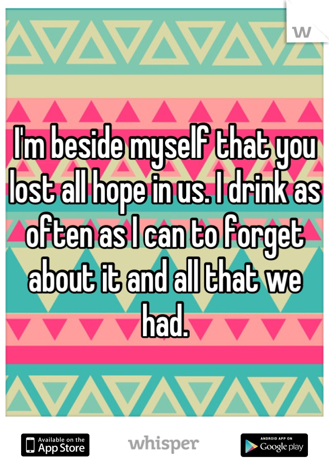 I'm beside myself that you lost all hope in us. I drink as often as I can to forget about it and all that we had.